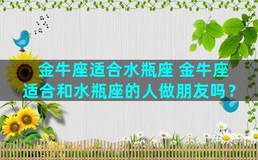 金牛座适合水瓶座 金牛座适合和水瓶座的人做朋友吗？